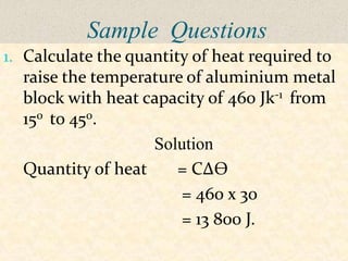 Sample Questions
1. Calculate the quantity of heat required to
  raise the temperature of aluminium metal
  block with heat capacity of 460 Jk-1 from
  150 to 450.
                   Solution
  Quantity of heat    = C∆Ѳ
                       = 460 x 30
                       = 13 800 J.
 