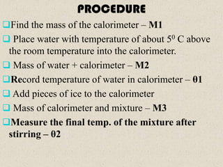 PROCEDURE
Find the mass of the calorimeter – M1
 Place water with temperature of about 50 C above
 the room temperature into the calorimeter.
 Mass of water + calorimeter – M2
Record temperature of water in calorimeter – θ1
 Add pieces of ice to the calorimeter
 Mass of calorimeter and mixture – M3
Measure the final temp. of the mixture after
 stirring – θ2
 