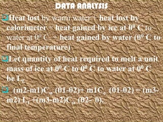 DATA ANALYSIS
Heat lost by warm water + heat lost by
 calorimeter = heat gained by ice at 00 C to
 water at 00 C. + heat gained by water (00 C to
 final temperature)
Let quantity of heat required to melt a unit
 mass of ice at 00 C to 00 C to water at 00 C
 be Lf.
 (m2-m1)Cw (θ1-θ2)+ m1Cc (θ1-θ2) = (m3-
 m2) Lf +(m3-m2)Cw (θ2- 0).
 