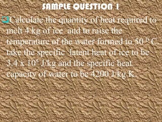 SAMPLE QUESTION 1
Calculate the quantity of heat required to
 melt 4 kg of ice and to raise the
 temperature of the water formed to 50 0 C.
 take the specific latent heat of ice to be
 3.4 x 105 J/kg and the specific heat
 capacity of water to be 4200 J/kg K.
 