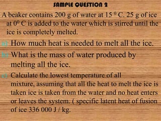 SAMPLE QUESTION 2
A beaker contains 200 g of water at 15 0 C. 25 g of ice
 at 00 C is added to the water which is stirred until the
 ice is completely melted.
a) How much heat is needed to melt all the ice.
b) What is the mass of water produced by
   melting all the ice.
c) Calculate the lowest temperature of all
   mixture, assuming that all the heat to melt the ice is
   taken ice is taken from the water and no heat enters
   or leaves the system. ( specific latent heat of fusion
   of ice 336 000 J / kg.
 