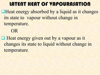 LATENT HEAT OF VAPOURASATION
Heat energy absorbed by a liquid as it changes
 its state to vapour without change in
 temperature.
      OR
 Heat energy given out by a vapour as it
 changes its state to liquid without change in
 temperature.
 