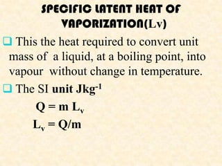 SPECIFIC LATENT HEAT OF
           VAPORIZATION(Lv)
 This the heat required to convert unit
 mass of a liquid, at a boiling point, into
 vapour without change in temperature.
 The SI unit Jkg-1
      Q = m Lv
     Lv = Q/m
 