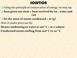 SOLUTION
 Using the principle of conservation of energy, we may say
 heat given out stem = heat received by ice , water and
                           can
 let the mass of steam condensed = m (g)
Heat in joules given out by:
Steam condensing to water at 1000 C = m x 226000
Condensed steam cooling from 1000 C to 20 0 C
 
