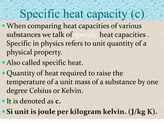 Specific heat capacity (c)
 When comparing heat capacities of various
  substances we talk of specific heat capacities .
  Specific in physics refers to unit quantity of a
  physical property.
 Also called specific heat.
 Quantity of heat required to raise the
  temperature of a unit mass of a substance by one
  degree Celsius or Kelvin.
 It is denoted as c.
 Si unit is joule per kilogram kelvin. (J/kg K).
 