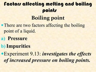Factors affecting melting and boiling
                 points
             Boiling point
 There are two factors affecting the boiling
 point of a liquid.
a) Pressure
b) Impurities
Experiment 9.13: investigates the effects
 of increased pressure on boiling points.
 