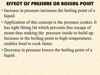 EFFECT OF PRESSURE ON BOILING POINT
 Increase in pressure increases the boiling point of a
  liquid.
 Application of this concept is the pressure cooker. It
  has tight fitting lid which prevents free escape of
  steam thus making the pressure inside to build up.
  Increase in the boiling point to high temperatures
  enables food to cook faster.
 Decrease in pressure lowers the boiling point of a
  liquid .
 