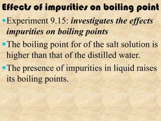 Effects of impurities on boiling point
Experiment 9.15: investigates the effects
 impurities on boiling points
The boiling point for of the salt solution is
 higher than that of the distilled water.
The presence of impurities in liquid raises
 its boiling points.
 