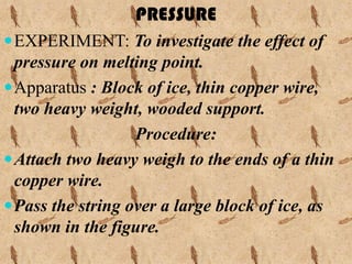 PRESSURE
 EXPERIMENT: To investigate the effect of
  pressure on melting point.
 Apparatus : Block of ice, thin copper wire,
  two heavy weight, wooded support.
                   Procedure:
 Attach two heavy weigh to the ends of a thin
  copper wire.
 Pass the string over a large block of ice, as
  shown in the figure.
 