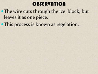OBSERVATION
 The wire cuts through the ice block, but
  leaves it as one piece.
 This process is known as regelation.
 