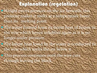 Explanation (regelation)
 Weight exerts pressure on the ice beneath; this
  pressure makes it melts at a temperature lower
  than its melting point.
 The water formed loses its latent heat of fusion to
  the wire which hence solidifies again as it is no
  longer under pressure.
 The latent heat losed by the water is conducted to
  the wire which melts the ice below it.
 This process continues until the wire cuts
  through leaving the block.
 