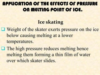 APPLICATION OF THE EFFECTS OF PRESSURE
        ON MELTING POINT OF ICE.

                 Ice skating
 Weight of the skater exerts pressure on the ice
  below causing melting at a lower
  temperatures.
 The high pressure reduces melting hence
  melting them forming a thin film of water
  over which skater slides.
 