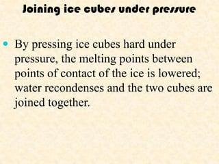 Joining ice cubes under pressure

 By pressing ice cubes hard under
  pressure, the melting points between
  points of contact of the ice is lowered;
  water recondenses and the two cubes are
  joined together.
 