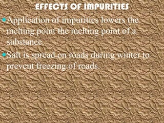 EFFECTS OF IMPURITIES
Application of impurities lowers the
 melting point the melting point of a
 substance.
Salt is spread on roads during winter to
 prevent freezing of roads.
 