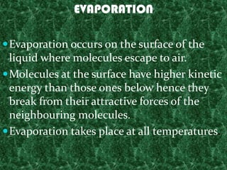 EVAPORATION

 Evaporation occurs on the surface of the
  liquid where molecules escape to air.
 Molecules at the surface have higher kinetic
  energy than those ones below hence they
  break from their attractive forces of the
  neighbouring molecules.
 Evaporation takes place at all temperatures.
 