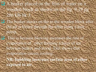  A beaker placed on the film of water on a
   wooden block as shown on the fig. 9.19 pg
   286 klb bk 3.
 The beaker stucks on the to the wooden block after
  the air is blown through the ether using a foot
  pump.
 This is because blowing increases the rate of
  evaporation of ether forming a layer of ice
  between beaker and wood. This shows that
  evaporation causes cooling.
  NB: bubbling increases surface area of ether
  exposed to air.
 