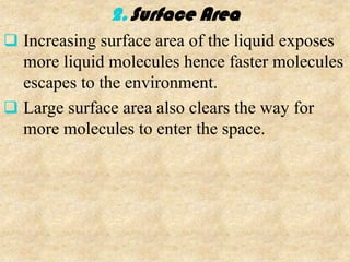 2. Surface Area
 Increasing surface area of the liquid exposes
  more liquid molecules hence faster molecules
  escapes to the environment.
 Large surface area also clears the way for
  more molecules to enter the space.
 