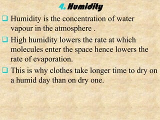 4. Humidity
 Humidity is the concentration of water
  vapour in the atmosphere .
 High humidity lowers the rate at which
  molecules enter the space hence lowers the
  rate of evaporation.
 This is why clothes take longer time to dry on
  a humid day than on dry one.
 