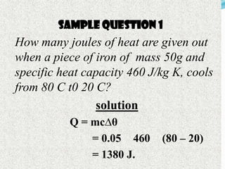 Sample Question 1
How many joules Question given out
        Sample of heat are 1
when a piece of iron of mass 50g and
specific heat capacity 460 J/kg K, cools
from 80 C t0 20 C?
                 solution
           Q = mc∆θ
               = 0.05 460    (80 – 20)
               = 1380 J.
 