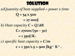 solution
a)Quantity of heat supplied = power x time
                 Solution Q2
          Q = 54 x 500
                = 27 000J
b) Heat capacity C = Q/∆θ.
          C= 27000/(50 – 30)
            = 1 350J/K.
c) specific heat capacity = C/m
          c = 1 350/1.5 = 900 Jkg-1 K-1 .
 