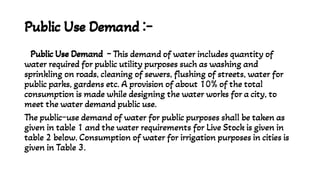 Public Use Demand :-
Public Use Demand - This demand of water includes quantity of
water required for public utility purposes such as washing and
sprinkling on roads, cleaning of sewers, flushing of streets, water for
public parks, gardens etc. A provision of about 10% of the total
consumption is made while designing the water works for a city, to
meet the water demand public use.
The public-use demand of water for public purposes shall be taken as
given in table 1 and the water requirements for Live Stock is given in
table 2 below. Consumption of water for irrigation purposes in cities is
given in Table 3.
 