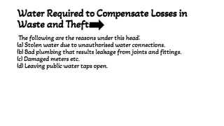 Water Required to Compensate Losses in
Waste and Thefts
The following are the reasons under this head:
(a) Stolen water due to unauthorised water connections.
(b) Bad plumbing that results leakage from joints and fittings.
(c) Damaged meters etc.
(d) Leaving public water taps open.
 