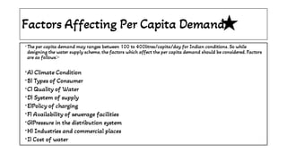 Factors Affecting Per Capita Demand
•
•
•
•
•
•
•
•
•
•
The per capita demand may ranges between 100 to 400litres/capita/day for Indian conditions. So while
designing the water supply scheme, the factors which affect the per capita demand should be considered. Factors
are as follows:-
A) Climate Condition
B) Types of Consumer
C) Quality of Water
D) System of supply
E)Policy of charging
F) Availability of sewerage facilities
G)Pressure in the distribution system
H) Industries and commercial places
I) Cost of water
 
