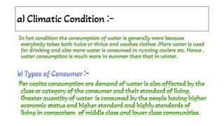 a) Climatic Condition :-
In hot condition the consumption of water is generally more because
everybody takes bath twice or thrice and washes clothes .More water is used
for drinking and also more water is consumed in running coolers etc. Hence ,
water consumption is much more in summer than that in winter.
In hot condition the consumption of water is generally more because
everybody takes bath twice or thrice and washes clothes .More water is used
for drinking and also more water is consumed in running coolers etc. Hence ,
water consumption is much more in summer than that in winter.
In hot condition the consumption of water is generally more because
everybody takes bath twice or thrice and washes clothes .More water is used
for drinking and also more water is consumed in running coolers etc. Hence ,
water consumption is much more in summer than that in winter.
In hot condition the consumption of water is generally more because
everybody takes bath twice or thrice and washes clothes .More water is used
for drinking and also more water is consumed in running coolers etc. Hence ,
water consumption is much more in summer than that in winter.
In hot condition the consumption of water is generally more because
everybody takes bath twice or thrice and washes clothes .More water is used
for drinking and also more water is consumed in running coolers etc. Hence ,
water consumption is much more in summer than that in winter.
b) Types of Consumer
b) Types of Consumer
b) Types of Consumer :-
b) Types of Consumer
Per capita consumption ore demand of water is also affected by the
Per capita consumption ore demand of water is also affected by the
Per capita consumption ore demand of water is also affected by the
class or category of the consumer and their standard of living.
Greater quantity of water is consumed by the people having higher
economic status and higher standard and highly standards of
living in comparison of middle class and lower class communities.
Per capita consumption ore demand of water is also affected by the
class or category of the consumer and their standard of living.
Greater quantity of water is consumed by the people having higher
economic status and higher standard and highly standards of
living in comparison of middle class and lower class communities.
 