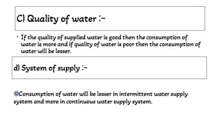 C) Quality of water :-
• If the quality of supplied water is good then the consumption of
water is more and if quality of water is poor then the consumption of
water will be lesser.
d) System of supply :-
֍
֍
֍Consumption of water will be lesser in intermittent water supply
system and more in continuous water supply system.
֍
 