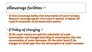 e)Sewerage facilities :-
•
•
•
If there is sewerage facility then consumption of water increases.
Because in sewerage system more water is required to dispose off
waste in comparison of old conservation system.
If there is sewerage facility then consumption of water increases.
Because in sewerage system more water is required to dispose off
waste in comparison of old conservation system.
If there is sewerage facility then consumption of water increases.
Because in sewerage system more water is required to dispose off
waste in comparison of old conservation system.
If there is sewerage facility then consumption of water increases.
Because in sewerage system more water is required to dispose off
waste in comparison of old conservation system.
f) Policy of charging :-
f) Policy of charging :-
f) Policy of charging :-
f) Policy of charging :-
If the water meters are used for calculation of water
consumption and charged according to consumption then the
consumption of water decreases. On the other hand if the
charges are fixed type then the consumption of water increases.
If the water meters are used for calculation of water
consumption and charged according to consumption then the
consumption of water decreases. On the other hand if the
charges are fixed type then the consumption of water increases.
If the water meters are used for calculation of water
consumption and charged according to consumption then the
consumption of water decreases. On the other hand if the
charges are fixed type then the consumption of water increases.
If the water meters are used for calculation of water
consumption and charged according to consumption then the
consumption of water decreases. On the other hand if the
charges are fixed type then the consumption of water increases.
If the water meters are used for calculation of water
consumption and charged according to consumption then the
consumption of water decreases. On the other hand if the
charges are fixed type then the consumption of water increases.
 