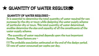 QUANTITY OF WATER REQUIRED
QUANTITY OF WATER REQUIRED -
It is essential to determine the total quantity of water required for van
purposes by the city or town while designing the water supply scheme
of particular city or town. This total quantity of water determined,
enables determine the size and capacity of all the constituents of the
water supply scheme.
It is essential to determine the total quantity of water required for van
purposes by the city or town while designing the water supply scheme
of particular city or town. This total quantity of water determined,
enables determine the size and capacity of all the constituents of the
water supply scheme.
•The quantity of water required depends upon the two important
factors. These factors are -
•The quantity of water required depends upon the two important
factors. These factors are -
(1) The probable population estimated at the end of the design period.
(1) The probable population estimated at the end of the design period.
(2) rate of water consumed per capita per day.
(2) rate of water consumed per capita per day.
 