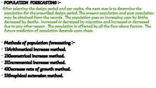 •
•
•
•
•
•
•
POPULATION FORECASTING :-
POPULATION FORECASTING :-
POPULATION FORECASTING :-
POPULATION FORECASTING :-
After selecting the design period and per capita, the next step is to determine the
population for the prescribed design period. The present population and past population
may be obtained from the records . The population goes on increasing year by births,
decreased by deaths , increased or decreased by migration and increased or decreased
due to any other reason . The population is affected by all the four above factors . The
future prediction of population depends upon these .
After selecting the design period and per capita, the next step is to determine the
population for the prescribed design period. The present population and past population
may be obtained from the records . The population goes on increasing year by births,
decreased by deaths , increased or decreased by migration and increased or decreased
due to any other reason . The population is affected by all the four above factors . The
future prediction of population depends upon these .
Methods of population forecasting :-
Methods of population forecasting :-
Methods of population forecasting :-
Methods of population forecasting :-
1)Arithmetical increase method.
1)Arithmetical increase method.
1)Arithmetical increase method.
1)Arithmetical increase method.
2)Geometrical increase method.
2)Geometrical increase method.
2)Geometrical increase method.
2)Geometrical increase method.
3)Incremental increase method.
3)Incremental increase method.
3)Incremental increase method.
3)Incremental increase method.
4)Decrease rate of growth method.
4)Decrease rate of growth method.
4)Decrease rate of growth method.
4)Decrease rate of growth method.
5)Graphical extension method.
5)Graphical extension method.
5)Graphical extension method.
5)Graphical extension method.
 