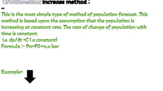 1)Arithmetical increase method :
-
1)Arithmetical increase method :
-
1)Arithmetical increase method :
-
1)Arithmetical increase method :
-
1)Arithmetical increase method :
-
1)Arithmetical increase method :
-
1)Arithmetical increase method :
-
1)Arithmetical increase method :
-
This is the most simple type of method of population forecast. This
method is based upon the assumption that the population is
increasing at constant rate. The rate of change of population with
time is constant.
This is the most simple type of method of population forecast. This
method is based upon the assumption that the population is
increasing at constant rate. The rate of change of population with
time is constant.
i.e. dp/dt =C ( a constant)
i.e. dp/dt =C ( a constant)
Formula :- Pn=P0+n.x bar
Formula :- Pn=P0+n.x bar
Example=
Example=
 