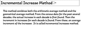 Incremental Increase Method :-
This method combines both the arithmetic average method and the
geometrical average method. From the census data for the past several
decades, the actual increase in each decade is first found. Then the
increment in increases for each decade is found. From these, an average
increment of the increases ;It is called incremental increases method.
 