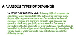 VARIOUS TYPES OF DEMANDS
• VARIOUS TYPES OF DEMANDS - It is very difficult to assess the
quantity of water demanded by the public, since there are many
factors affecting water consumption. Certain thumb rules and
empirical formulas are, therefore, generally used to assess this
quantity, which may give fairly accurate results. The use of a
particular method or a formula for a particular case has, therefore, to
be decided by the intelligence and foresightedness of the designer. The
various types of water demands, may be broken down into the
following groups:
It is very difficult to assess the
quantity of water demanded by the public, since there are many
factors affecting water consumption. Certain thumb rules and
empirical formulas are, therefore, generally used to assess this
quantity, which may give fairly accurate results. The use of a
particular method or a formula for a particular case has, therefore, to
be decided by the intelligence and foresightedness of the designer. The
various types of water demands, may be broken down into the
following groups:
 