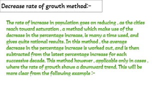 Decrease rate of growth method:-
The rate of increase in population goes on reducing , as the cities
reach toward saturation , a method which make use of the
decrease in the percentage increase, is many a time used, and
gives quite rational results. In this method , the average
decrease in the percentage increase is worked out, and is then
subtracted from the latest percentage increase for each
successive decade. This method however , applicable only in cases ,
where the rate of growth shows a downward trend. This will be
more clear from the following example :-
The rate of increase in population goes on reducing , as the cities
reach toward saturation , a method which make use of the
decrease in the percentage increase, is many a time used, and
gives quite rational results. In this method , the average
decrease in the percentage increase is worked out, and is then
subtracted from the latest percentage increase for each
successive decade. This method however , applicable only in cases ,
where the rate of growth shows a downward trend. This will be
more clear from the following example :-
 
