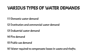 VARIOUS TYPES OF WATER DEMANDS
(1) Domestic water demand
(2) Institution and commercial water demand
(3) Industrial water demand
(4) Fire demand
(5) Public use demand
(6) Water required to compensate losses in waste and thefts.
 