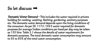 So let discuss
Domestic Water Demand - This includes the water required in private
building for cooking, washing. Bathing, gardening, sanitary purposes
etc. The domestic water demand depends upon the living conditions of
the consumer. As per IS: 1172-1963 water required for domestic
purposes for average Indian conditions per head per day may be taken
as 135 litre. Table 2.1 shows the details of water requirement for
domestic purposes. The total domestic water consumption may amount
to 50 to 60% of the total water consumption.
 