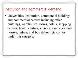 Institution and commercial demand
 Universities, Institution, commercial buildings
and commercial centres including office
buildings, warehouses, stores, hotels, shopping
centres, health centres, schools, temple, cinema
houses, railway and bus stations etc comes
under this category.
 