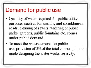 Demand for public use
 Quantity of water required for public utility
purposes such as for washing and sprinklingon
roads, cleaning of sewers, watering of public
parks, gardens, public fountains etc. comes
under public demand.
 To meet the water demand for public
use, provision of 5%of the total consumption is
made designing the water works for a city.
 