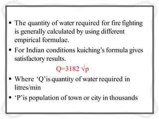  The quantity of water required for fire fighting
is generally calculated by using different
empirical formulae.
 For Indian conditions kuiching’s formula gives
satisfactory results.
Q=3182 √p
 Where ‘Q’is quantity of water required in
litres/min
 ‘P’is population of town or city in thousands
 