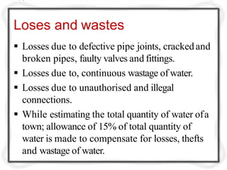 Loses and wastes
 Losses due to defective pipe joints, crackedand
broken pipes, faulty valves and fittings.
 Losses due to, continuous wastage of water.
 Losses due to unauthorised and illegal
connections.
 While estimating the total quantity of water ofa
town; allowance of 15% of total quantity of
water is made to compensate for losses, thefts
and wastage of water.
 
