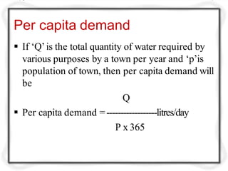 Per capita demand
 If ‘Q’is the total quantity of water required by
various purposes by a town per year and ‘p’is
population of town, then per capita demand will
be
Q
 Per capita demand =------------------litres/day
P x 365
 