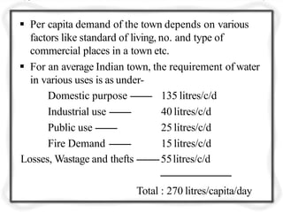  Per capita demand of the town depends on various
factors like standard of living, no. and type of
commercial places in a town etc.
 For an average Indian town, the requirement of water
in various uses is as under-
Domestic purpose --------
Industrial use --------
Public use --------
Fire Demand --------
135 litres/c/d
40 litres/c/d
25 litres/c/d
15 litres/c/d
Losses, Wastage and thefts --------55litres/c/d
--------------------------
Total : 270 litres/capita/day
 