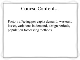 Course Content...
Factors affecting per capita demand, wasteand
losses, variations in demand, design periods,
population forecasting methods.
 