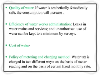  Quality of water: If water is aesthetically &medically
safe, the consumption will increase .
 Efficiency of water works administration: Leaks in
water mains and services; and unauthorised use of
water can be kept to a minimum by surveys.
 Cost of water-
 Policy of metering and charging method: Water tax is
charged in two different ways: on the basis of meter
reading and on the basis of certain fixed monthly rate.
 