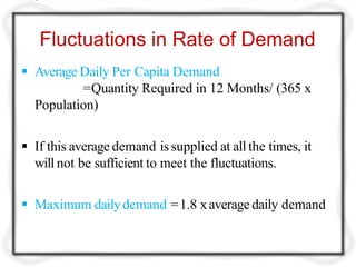 Fluctuations in Rate of Demand
 Average Daily Per Capita Demand
=Quantity Required in 12 Months/ (365 x
Population)
 If this average demand is supplied at all the times, it
will not be sufficient to meet the fluctuations.
 Maximum dailydemand =1.8 xaverage daily demand
 