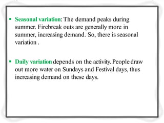  Seasonal variation:The demand peaks during
summer. Firebreak outs are generally more in
summer, increasing demand. So, there is seasonal
variation .
 Daily variationdepends on the activity.Peopledraw
out more water on Sundays and Festival days, thus
increasing demand on these days.
 