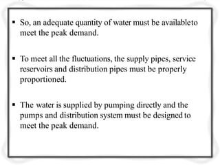  So, an adequate quantity of water must be availableto
meet the peak demand.
 To meet all the fluctuations, the supply pipes, service
reservoirs and distribution pipes must be properly
proportioned.
 The water is supplied by pumping directly and the
pumps and distribution system must be designed to
meet the peak demand.
 