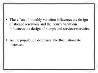  The effect of monthly variation influences the design
of storage reservoirs and the hourly variations
influences the design of pumps and service reservoirs.
 As the population decreases, the fluctuationrate
increases.
 
